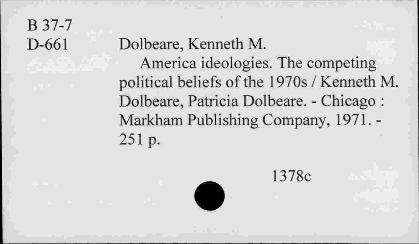 ﻿B 37-7
D-661
Dolbeare, Kenneth M.
America ideologies. The competing political beliefs of the 1970s / Kenneth M. Dolbeare, Patricia Dolbeare. - Chicago : Markham Publishing Company, 1971. -251 p.
1378c